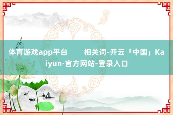 体育游戏app平台        相关词-开云「中国」Kaiyun·官方网站-登录入口
