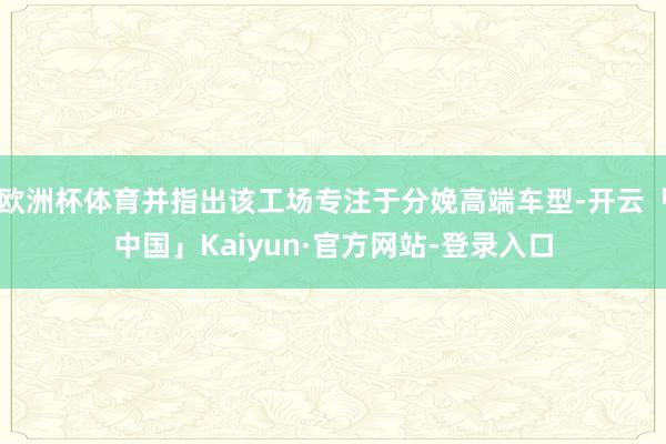 欧洲杯体育并指出该工场专注于分娩高端车型-开云「中国」Kaiyun·官方网站-登录入口