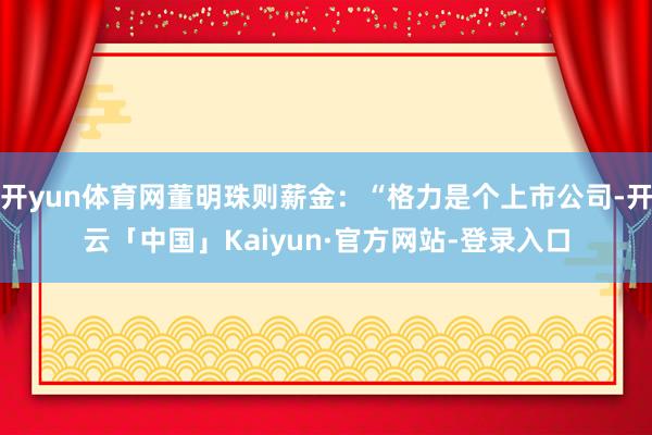 开yun体育网董明珠则薪金：“格力是个上市公司-开云「中国」Kaiyun·官方网站-登录入口