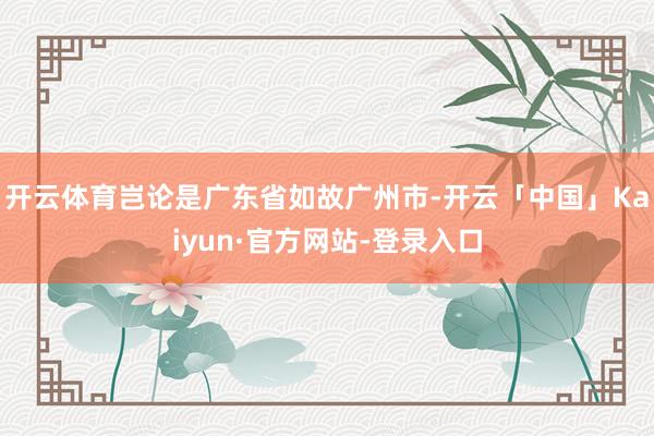 开云体育岂论是广东省如故广州市-开云「中国」Kaiyun·官方网站-登录入口