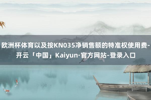 欧洲杯体育以及按KN035净销售额的特准权使用费-开云「中国」Kaiyun·官方网站-登录入口