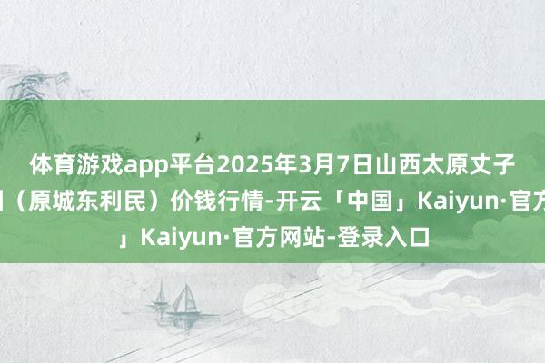 体育游戏app平台2025年3月7日山西太原丈子头农居品物流园（原城东利民）价钱行情-开云「中国」Kaiyun·官方网站-登录入口