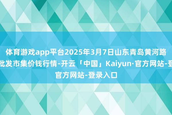 体育游戏app平台2025年3月7日山东青岛黄河路农家具批发市集价钱行情-开云「中国」Kaiyun·官方网站-登录入口