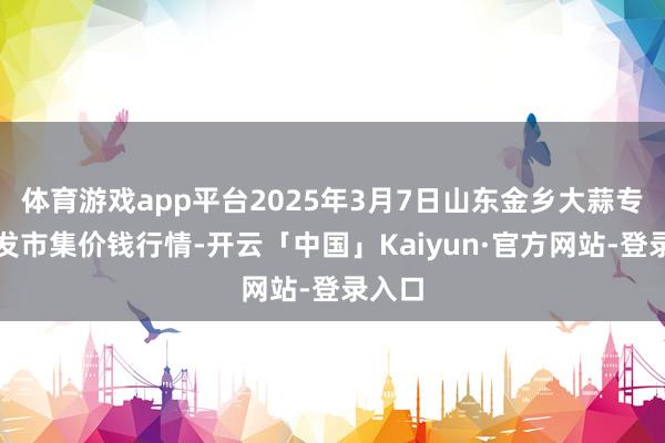 体育游戏app平台2025年3月7日山东金乡大蒜专科批发市集价钱行情-开云「中国」Kaiyun·官方网站-登录入口