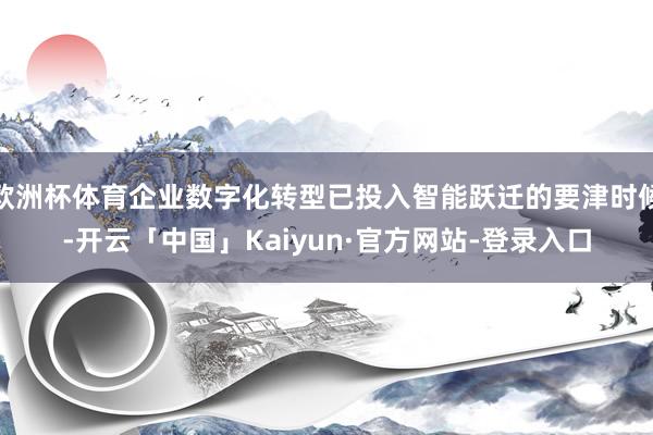 欧洲杯体育企业数字化转型已投入智能跃迁的要津时候-开云「中国」Kaiyun·官方网站-登录入口