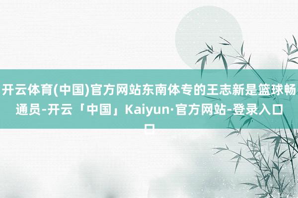 开云体育(中国)官方网站东南体专的王志新是篮球畅通员-开云「中国」Kaiyun·官方网站-登录入口