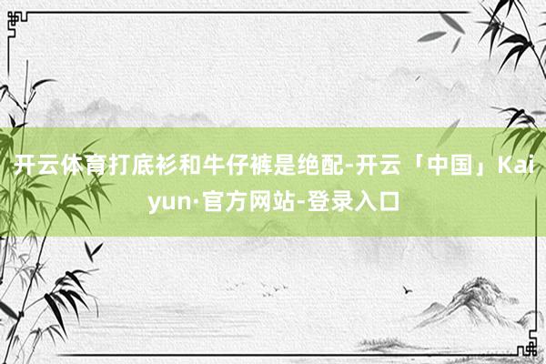开云体育打底衫和牛仔裤是绝配-开云「中国」Kaiyun·官方网站-登录入口