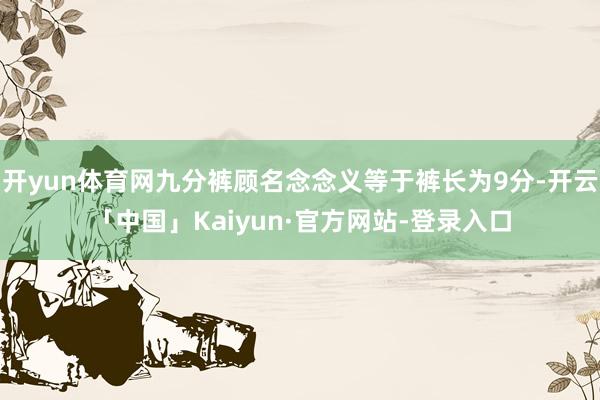 开yun体育网九分裤顾名念念义等于裤长为9分-开云「中国」Kaiyun·官方网站-登录入口