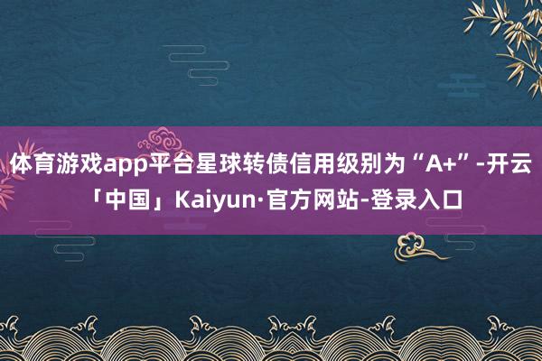 体育游戏app平台星球转债信用级别为“A+”-开云「中国」Kaiyun·官方网站-登录入口