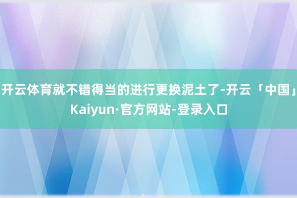 开云体育就不错得当的进行更换泥土了-开云「中国」Kaiyun·官方网站-登录入口