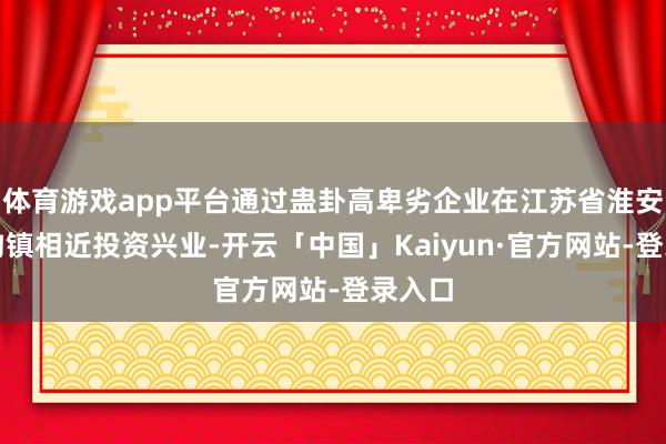 体育游戏app平台通过蛊卦高卑劣企业在江苏省淮安市高沟镇相近投资兴业-开云「中国」Kaiyun·官方网站-登录入口