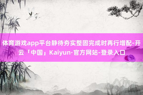 体育游戏app平台静待夯实整固完成时再行增配-开云「中国」Kaiyun·官方网站-登录入口