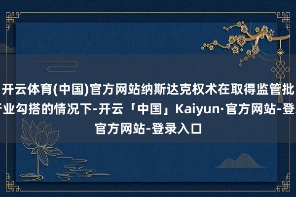 开云体育(中国)官方网站纳斯达克权术在取得监管批准和行业勾搭的情况下-开云「中国」Kaiyun·官方网站-登录入口