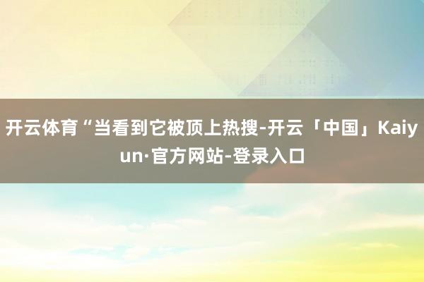 开云体育“当看到它被顶上热搜-开云「中国」Kaiyun·官方网站-登录入口