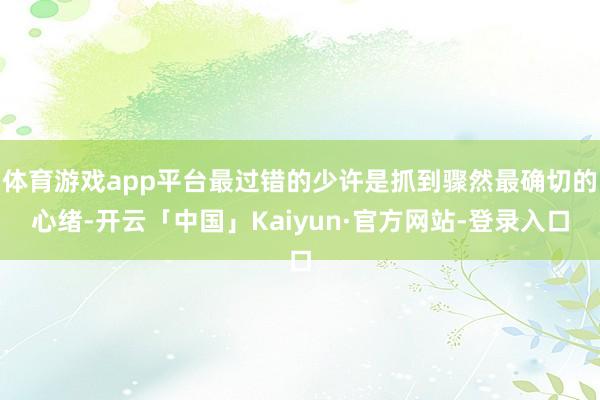 体育游戏app平台最过错的少许是抓到骤然最确切的心绪-开云「中国」Kaiyun·官方网站-登录入口