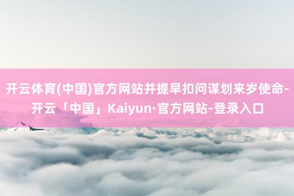 开云体育(中国)官方网站并提早扣问谋划来岁使命-开云「中国」Kaiyun·官方网站-登录入口