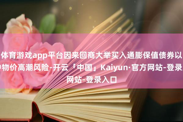 体育游戏app平台因来回商大举买入通膨保值债券以对冲物价高潮风险-开云「中国」Kaiyun·官方网站-登录入口