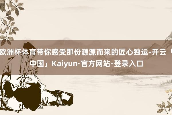 欧洲杯体育带你感受那份源源而来的匠心独运-开云「中国」Kaiyun·官方网站-登录入口