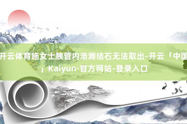 开云体育施女士胰管内浩瀚结石无法取出-开云「中国」Kaiyun·官方网站-登录入口