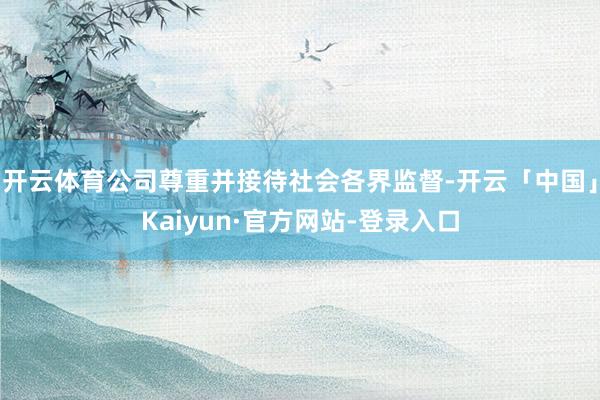 开云体育公司尊重并接待社会各界监督-开云「中国」Kaiyun·官方网站-登录入口