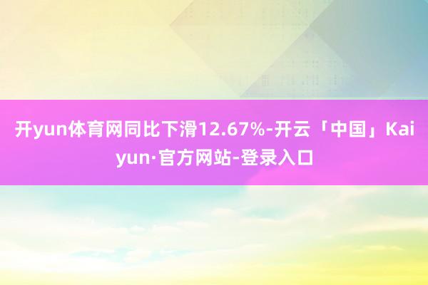 开yun体育网同比下滑12.67%-开云「中国」Kaiyun·官方网站-登录入口