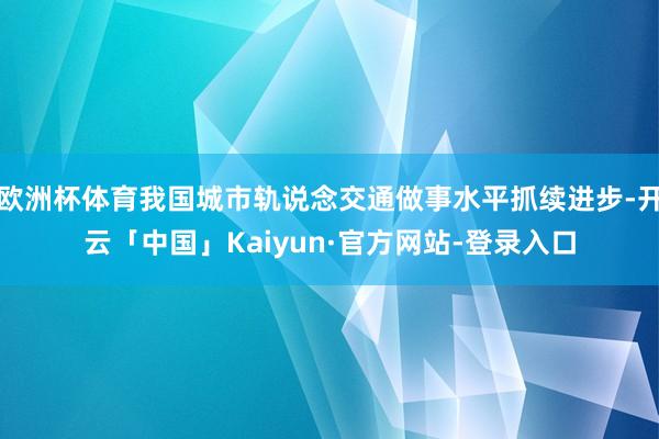 欧洲杯体育我国城市轨说念交通做事水平抓续进步-开云「中国」Kaiyun·官方网站-登录入口