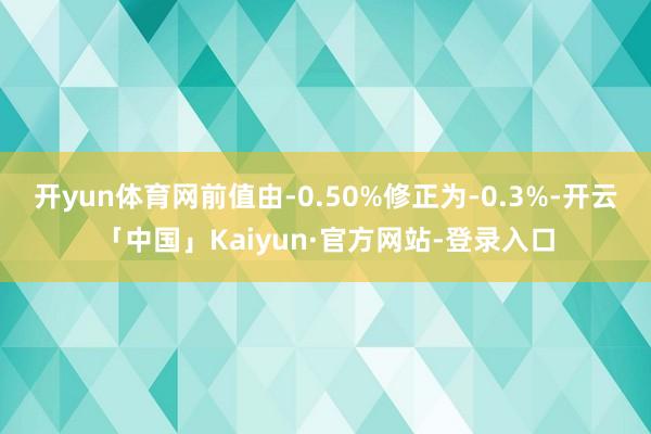 开yun体育网前值由-0.50%修正为-0.3%-开云「中国」Kaiyun·官方网站-登录入口