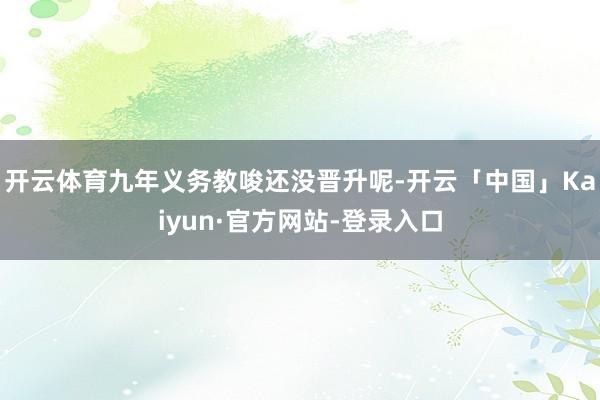 开云体育九年义务教唆还没晋升呢-开云「中国」Kaiyun·官方网站-登录入口