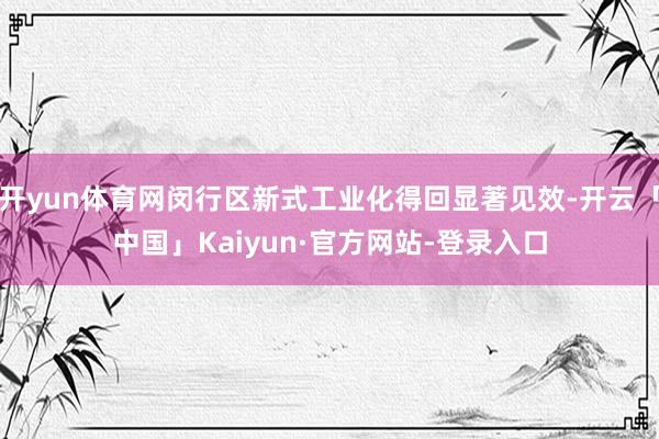 开yun体育网闵行区新式工业化得回显著见效-开云「中国」Kaiyun·官方网站-登录入口
