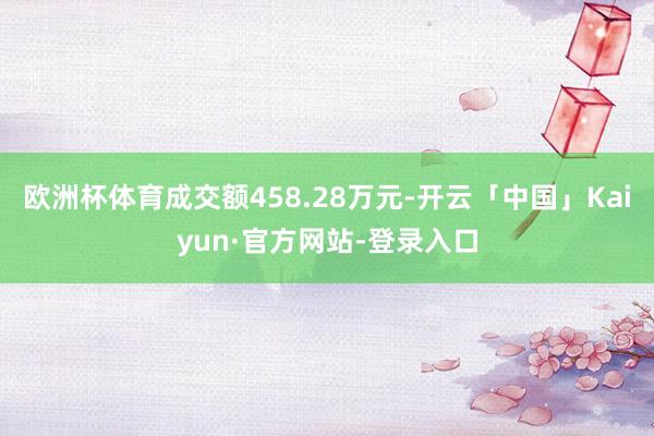 欧洲杯体育成交额458.28万元-开云「中国」Kaiyun·官方网站-登录入口