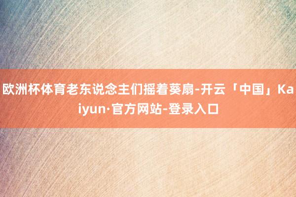 欧洲杯体育老东说念主们摇着葵扇-开云「中国」Kaiyun·官方网站-登录入口
