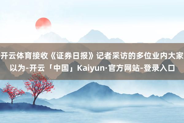 开云体育　　接收《证券日报》记者采访的多位业内大家以为-开云「中国」Kaiyun·官方网站-登录入口