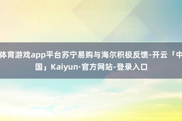 体育游戏app平台苏宁易购与海尔积极反馈-开云「中国」Kaiyun·官方网站-登录入口