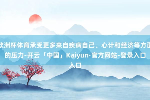 欧洲杯体育承受更多来自疾病自己、心计和经济等方面的压力-开云「中国」Kaiyun·官方网站-登录入口