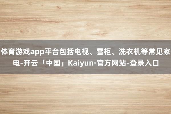 体育游戏app平台包括电视、雪柜、洗衣机等常见家电-开云「中国」Kaiyun·官方网站-登录入口