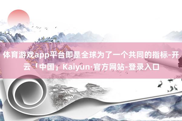 体育游戏app平台即是全球为了一个共同的指标-开云「中国」Kaiyun·官方网站-登录入口