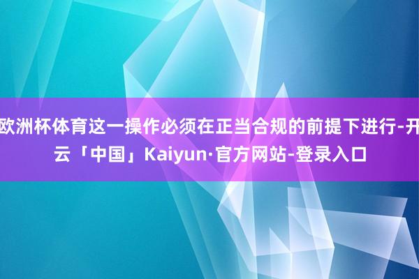 欧洲杯体育这一操作必须在正当合规的前提下进行-开云「中国」Kaiyun·官方网站-登录入口