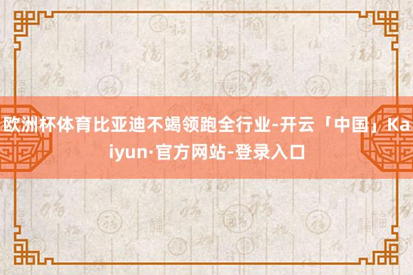 欧洲杯体育比亚迪不竭领跑全行业-开云「中国」Kaiyun·官方网站-登录入口