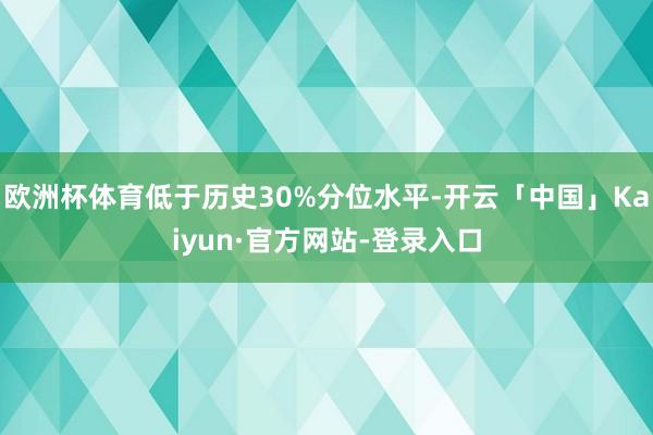 欧洲杯体育低于历史30%分位水平-开云「中国」Kaiyun·官方网站-登录入口