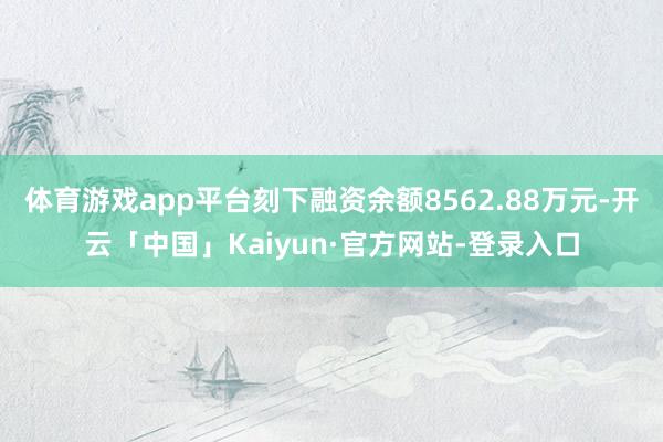 体育游戏app平台刻下融资余额8562.88万元-开云「中国」Kaiyun·官方网站-登录入口
