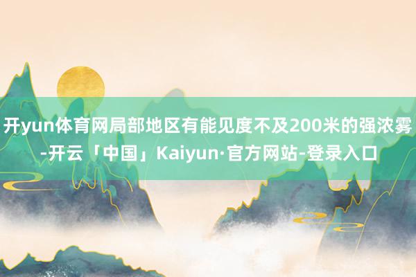 开yun体育网局部地区有能见度不及200米的强浓雾-开云「中国」Kaiyun·官方网站-登录入口