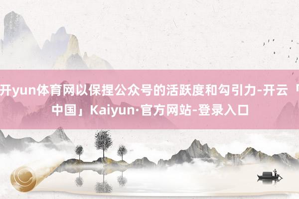 开yun体育网以保捏公众号的活跃度和勾引力-开云「中国」Kaiyun·官方网站-登录入口