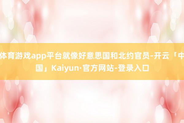 体育游戏app平台就像好意思国和北约官员-开云「中国」Kaiyun·官方网站-登录入口
