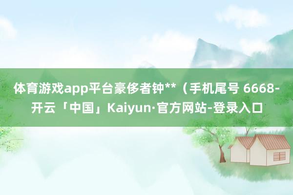 体育游戏app平台豪侈者钟**（手机尾号 6668-开云「中国」Kaiyun·官方网站-登录入口