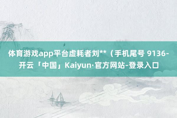 体育游戏app平台虚耗者刘**（手机尾号 9136-开云「中国」Kaiyun·官方网站-登录入口