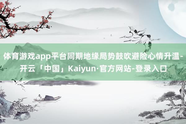 体育游戏app平台同期地缘局势鼓吹避险心情升温-开云「中国」Kaiyun·官方网站-登录入口