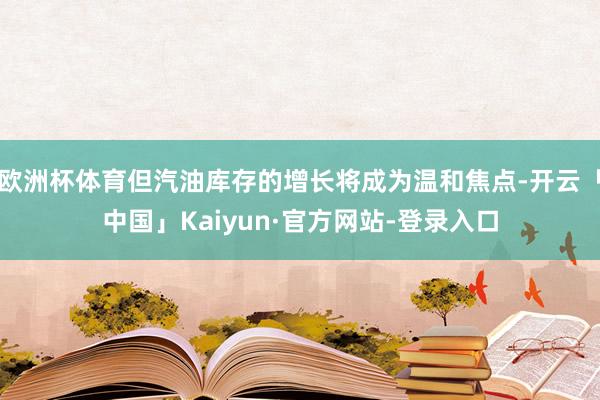 欧洲杯体育但汽油库存的增长将成为温和焦点-开云「中国」Kaiyun·官方网站-登录入口