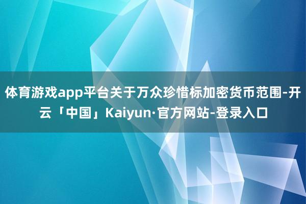 体育游戏app平台　　关于万众珍惜标加密货币范围-开云「中国」Kaiyun·官方网站-登录入口