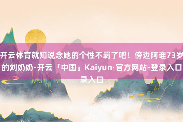 开云体育就知说念她的个性不羁了吧！傍边阿谁73岁的刘奶奶-开云「中国」Kaiyun·官方网站-登录入口
