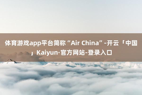 体育游戏app平台简称“Air China”-开云「中国」Kaiyun·官方网站-登录入口